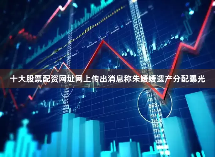 十大股票配资网址网上传出消息称朱媛媛遗产分配曝光