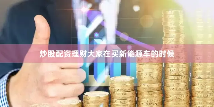 炒股配资理财大家在买新能源车的时候